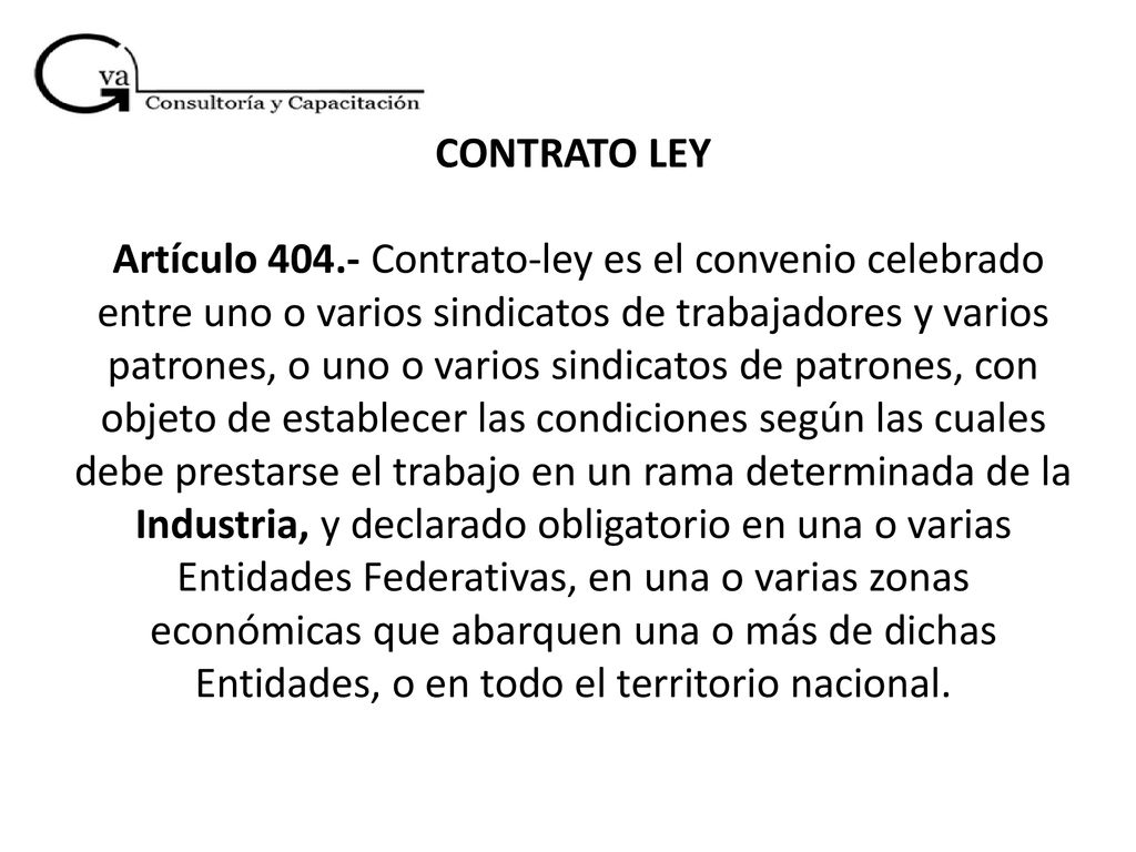 CONTRATO LEY Artículo Contrato-ley es el convenio celebrado entre uno o varios sindicatos de trabajadores y varios patrones, o uno o varios sindicatos de patrones, con objeto de establecer las condiciones según las cuales debe prestarse el trabajo en un rama determinada de la Industria, y declarado obligatorio en una o varias Entidades Federativas, en una o varias zonas económicas que abarquen una o más de dichas Entidades, o en todo el territorio nacional.