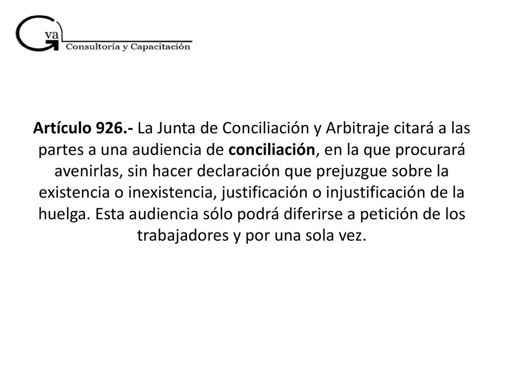 Artículo La Junta de Conciliación y Arbitraje citará a las partes a una audiencia de conciliación, en la que procurará avenirlas, sin hacer declaración que prejuzgue sobre la existencia o inexistencia, justificación o injustificación de la huelga.