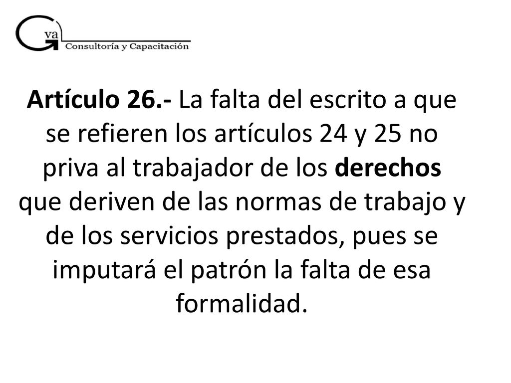 Artículo 26.- La falta del escrito a que se refieren los artículos 24 y 25 no priva al trabajador de los derechos que deriven de las normas de trabajo y de los servicios prestados, pues se imputará el patrón la falta de esa formalidad.