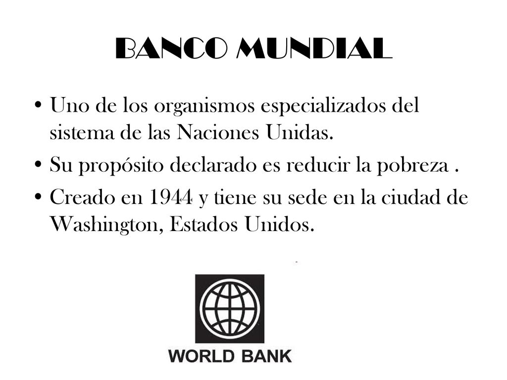 BANCO MUNDIAL Uno de los organismos especializados del sistema de las Naciones Unidas. Su propósito declarado es reducir la pobreza .