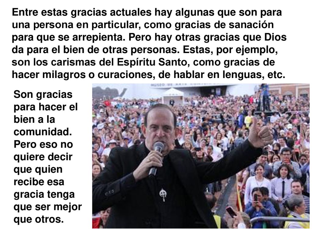 Entre estas gracias actuales hay algunas que son para una persona en particular, como gracias de sanación para que se arrepienta. Pero hay otras gracias que Dios da para el bien de otras personas. Estas, por ejemplo, son los carismas del Espíritu Santo, como gracias de hacer milagros o curaciones, de hablar en lenguas, etc.