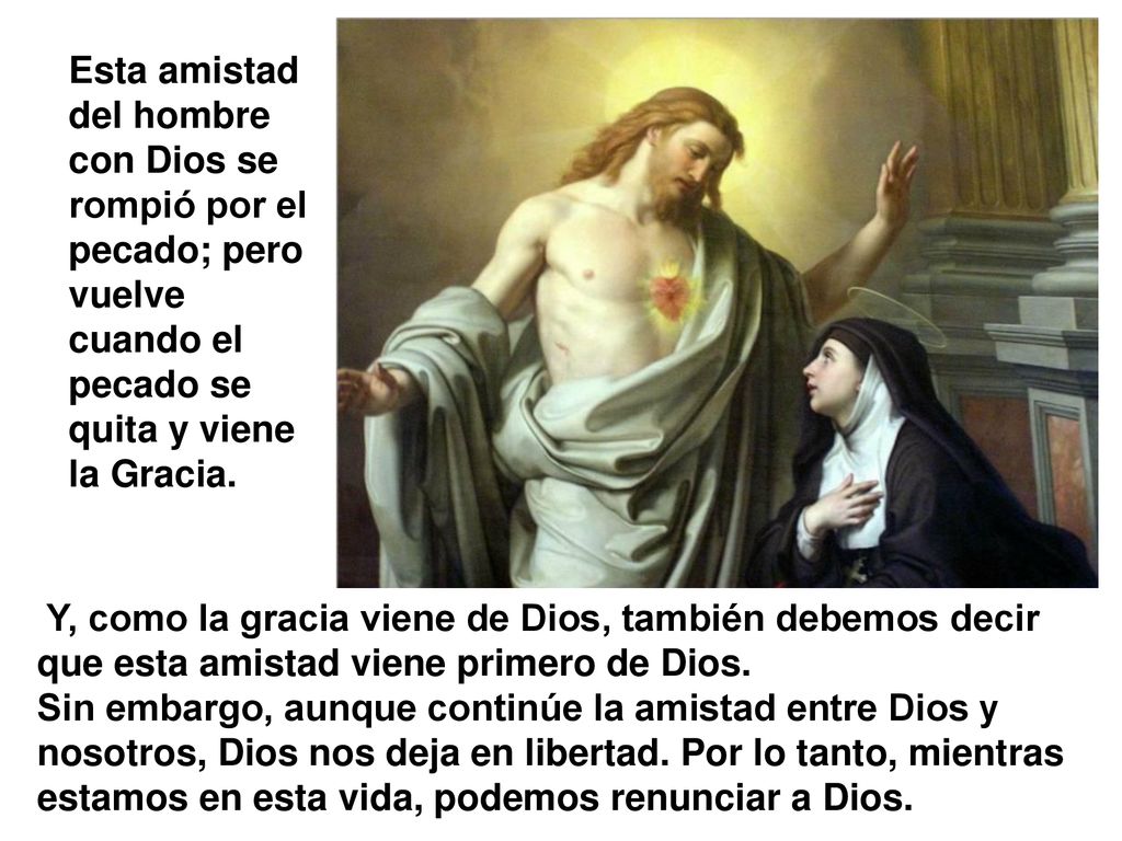 Esta amistad del hombre con Dios se rompió por el pecado; pero vuelve cuando el pecado se quita y viene la Gracia.
