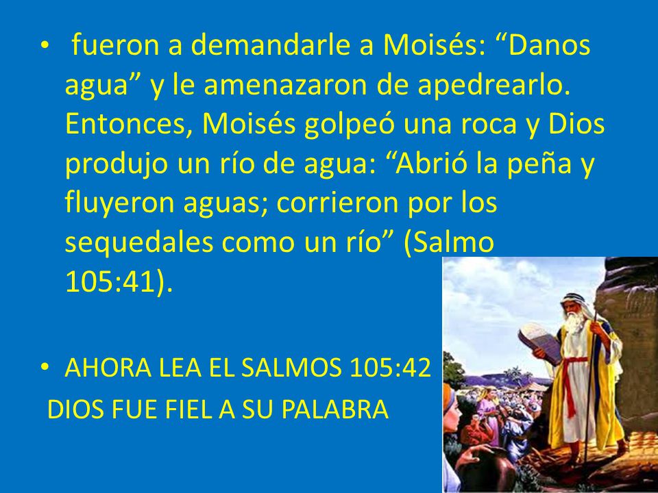 fueron a demandarle a Moisés: Danos agua y le amenazaron de apedrearlo. Entonces, Moisés golpeó una roca y Dios produjo un río de agua: Abrió la peña y fluyeron aguas; corrieron por los sequedales como un río (Salmo 105:41).