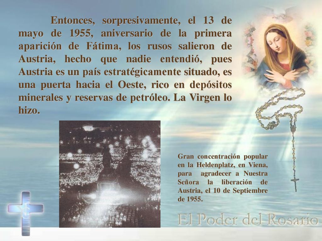 Entonces, sorpresivamente, el 13 de mayo de 1955, aniversario de la primera aparición de Fátima, los rusos salieron de Austria, hecho que nadie entendió, pues Austria es un país estratégicamente situado, es una puerta hacia el Oeste, rico en depósitos minerales y reservas de petróleo. La Virgen lo hizo.