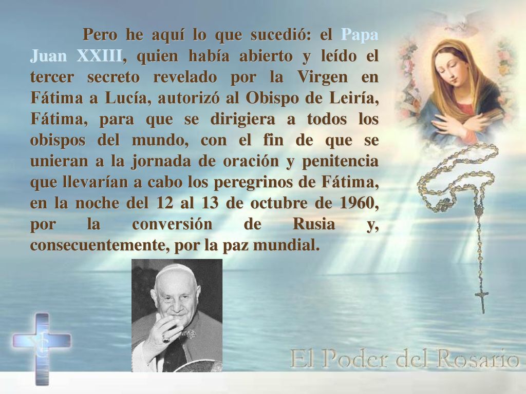Pero he aquí lo que sucedió: el Papa Juan XXIII, quien había abierto y leído el tercer secreto revelado por la Virgen en Fátima a Lucía, autorizó al Obispo de Leiría, Fátima, para que se dirigiera a todos los obispos del mundo, con el fin de que se unieran a la jornada de oración y penitencia que llevarían a cabo los peregrinos de Fátima, en la noche del 12 al 13 de octubre de 1960, por la conversión de Rusia y, consecuentemente, por la paz mundial.