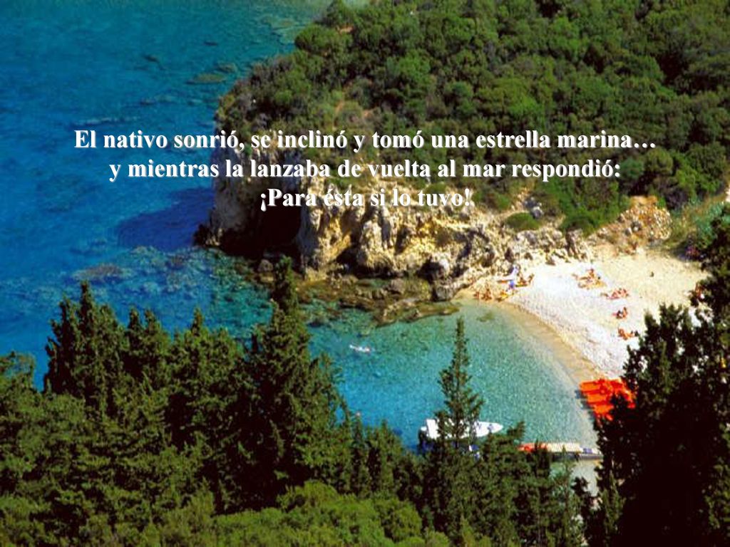 El nativo sonrió, se inclinó y tomó una estrella marina… y mientras la lanzaba de vuelta al mar respondió: ¡Para ésta si lo tuvo!