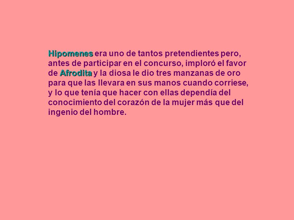 Hipomenes era uno de tantos pretendientes pero, antes de participar en el concurso, imploró el favor de Afrodita y la diosa le dio tres manzanas de oro para que las llevara en sus manos cuando corriese, y lo que tenía que hacer con ellas dependía del conocimiento del corazón de la mujer más que del ingenio del hombre.