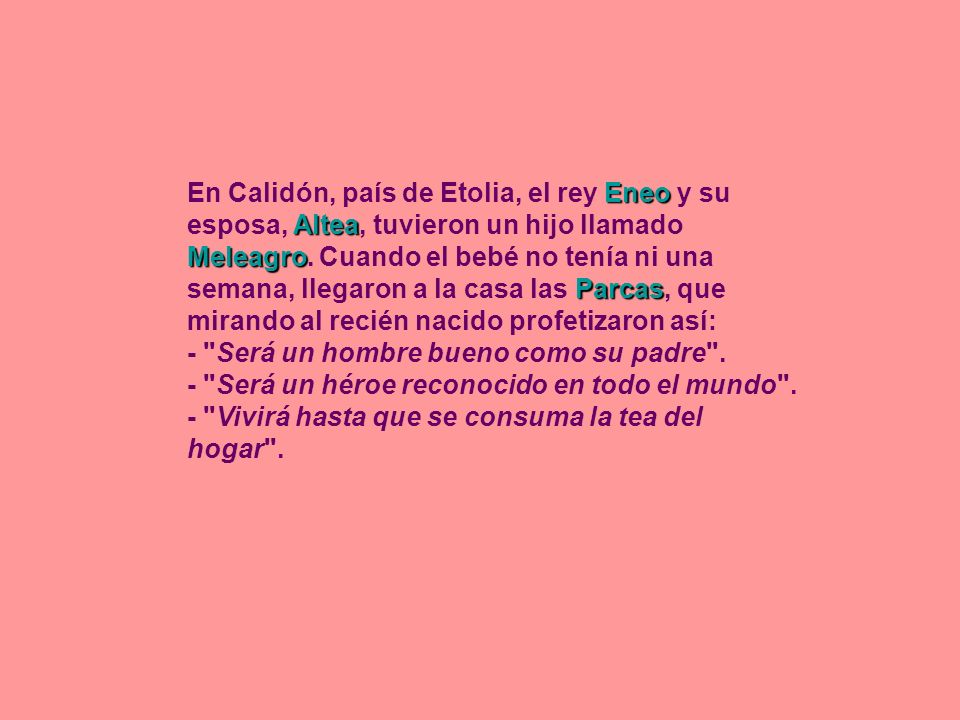 En Calidón, país de Etolia, el rey Eneo y su esposa, Altea, tuvieron un hijo llamado Meleagro. Cuando el bebé no tenía ni una semana, llegaron a la casa las Parcas, que mirando al recién nacido profetizaron así:
