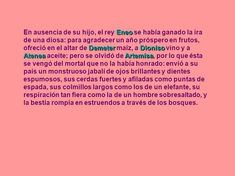 En ausencia de su hijo, el rey Eneo se había ganado la ira de una diosa: para agradecer un año próspero en frutos, ofreció en el altar de Demeter maíz, a Dioniso vino y a Atenea aceite; pero se olvidó de Artemisa, por lo que ésta se vengó del mortal que no la había honrado: envió a su país un monstruoso jabalí de ojos brillantes y dientes espumosos, sus cerdas fuertes y afiladas como puntas de espada, sus colmillos largos como los de un elefante, su respiración tan fiera como la de un hombre sobresaltado, y la bestia rompía en estruendos a través de los bosques.
