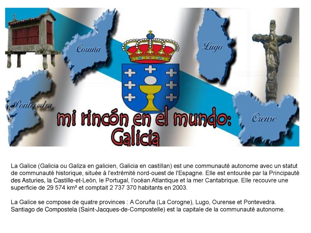 La Galice (Galicia ou Galiza en galicien, Galicia en castillan) est une communauté autonome avec un statut de communauté historique, située à l extrémité nord-ouest de l Espagne. Elle est entourée par la Principauté des Asturies, la Castille-et-León, le Portugal, l océan Atlantique et la mer Cantabrique. Elle recouvre une superficie de km² et comptait habitants en 2003.