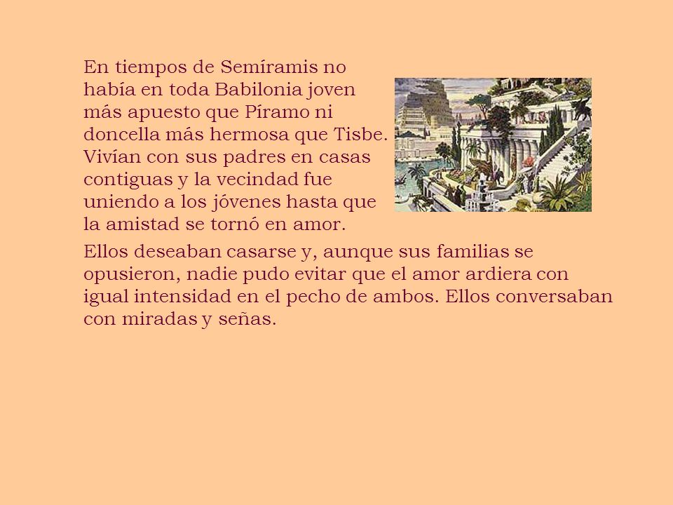 En tiempos de Semíramis no había en toda Babilonia joven más apuesto que Píramo ni doncella más hermosa que Tisbe. Vivían con sus padres en casas contiguas y la vecindad fue uniendo a los jóvenes hasta que la amistad se tornó en amor.