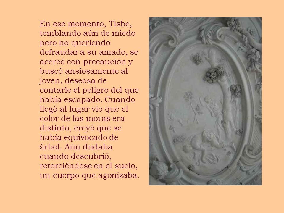 En ese momento, Tisbe, temblando aún de miedo pero no queriendo defraudar a su amado, se acercó con precaución y buscó ansiosamente al joven, deseosa de contarle el peligro del que había escapado.