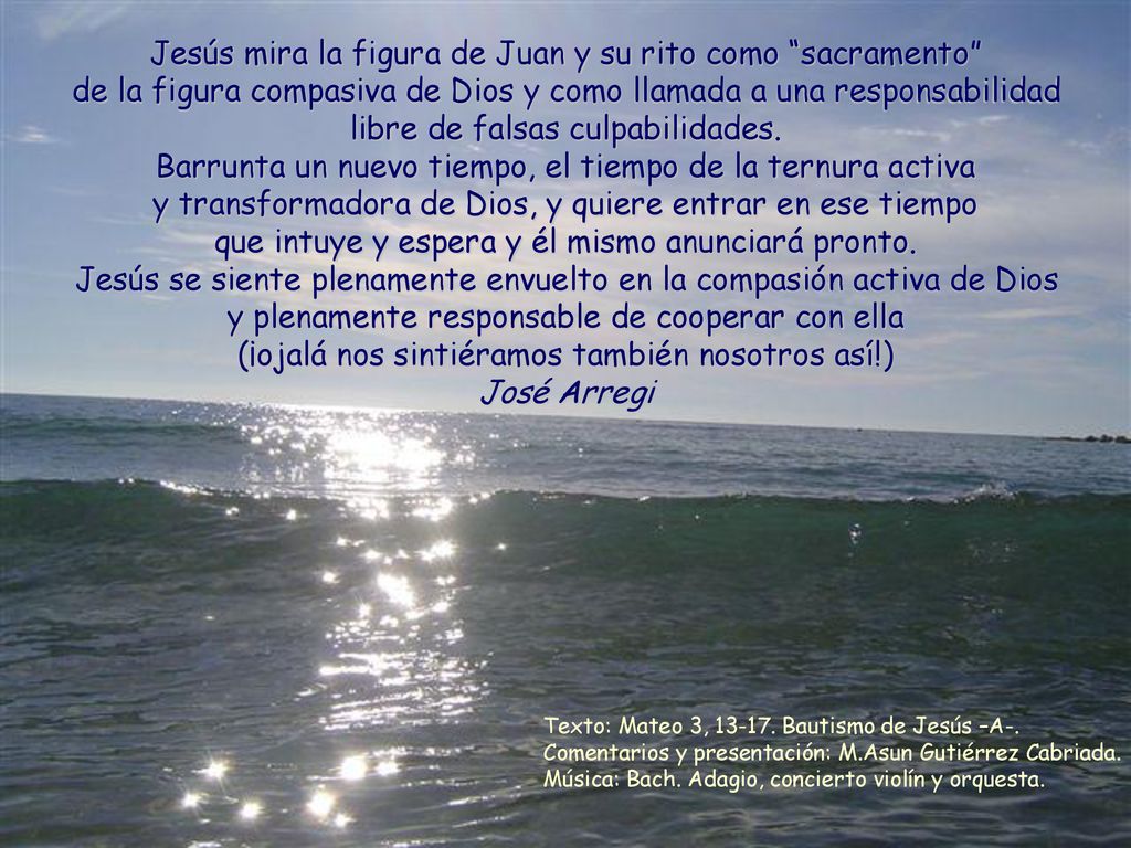 Jesús mira la figura de Juan y su rito como sacramento de la figura compasiva de Dios y como llamada a una responsabilidad libre de falsas culpabilidades. Barrunta un nuevo tiempo, el tiempo de la ternura activa y transformadora de Dios, y quiere entrar en ese tiempo que intuye y espera y él mismo anunciará pronto. Jesús se siente plenamente envuelto en la compasión activa de Dios y plenamente responsable de cooperar con ella (¡ojalá nos sintiéramos también nosotros así!) José Arregi