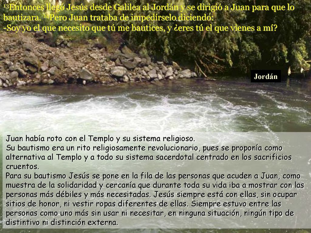 13Entonces llegó Jesús desde Galilea al Jordán y se dirigió a Juan para que lo bautizara. 14Pero Juan trataba de impedírselo diciendo: -Soy yo el que necesito que tú me bautices, y ¿eres tú el que vienes a mí