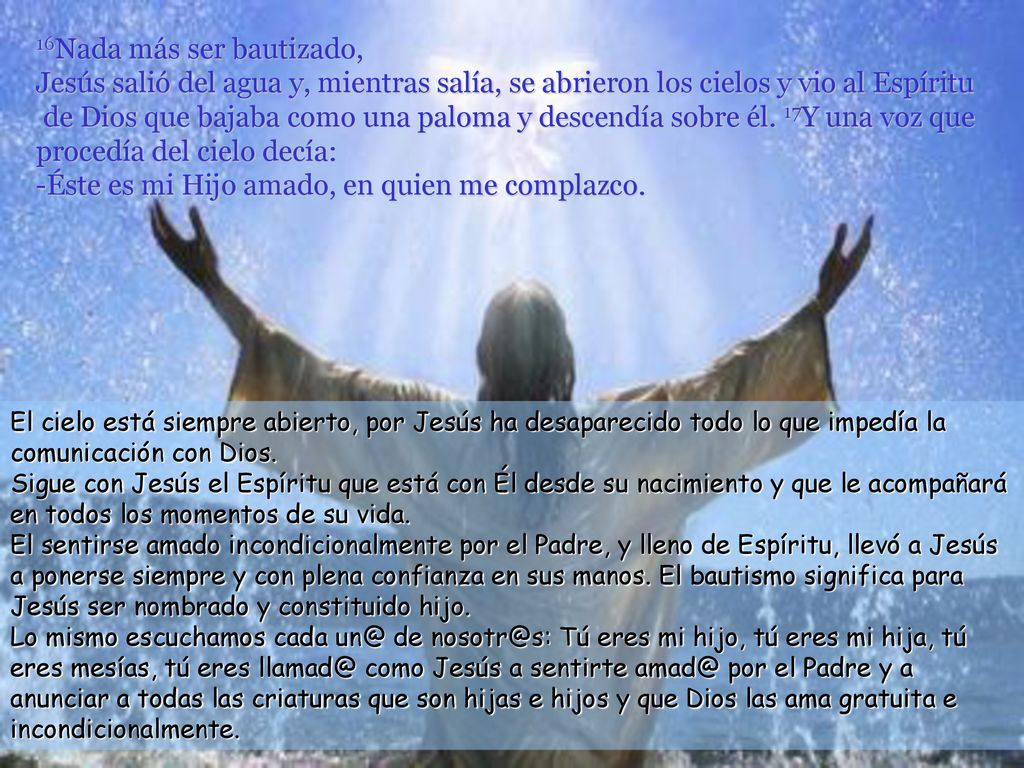 16Nada más ser bautizado, Jesús salió del agua y, mientras salía, se abrieron los cielos y vio al Espíritu de Dios que bajaba como una paloma y descendía sobre él. 17Y una voz que procedía del cielo decía: -Éste es mi Hijo amado, en quien me complazco.