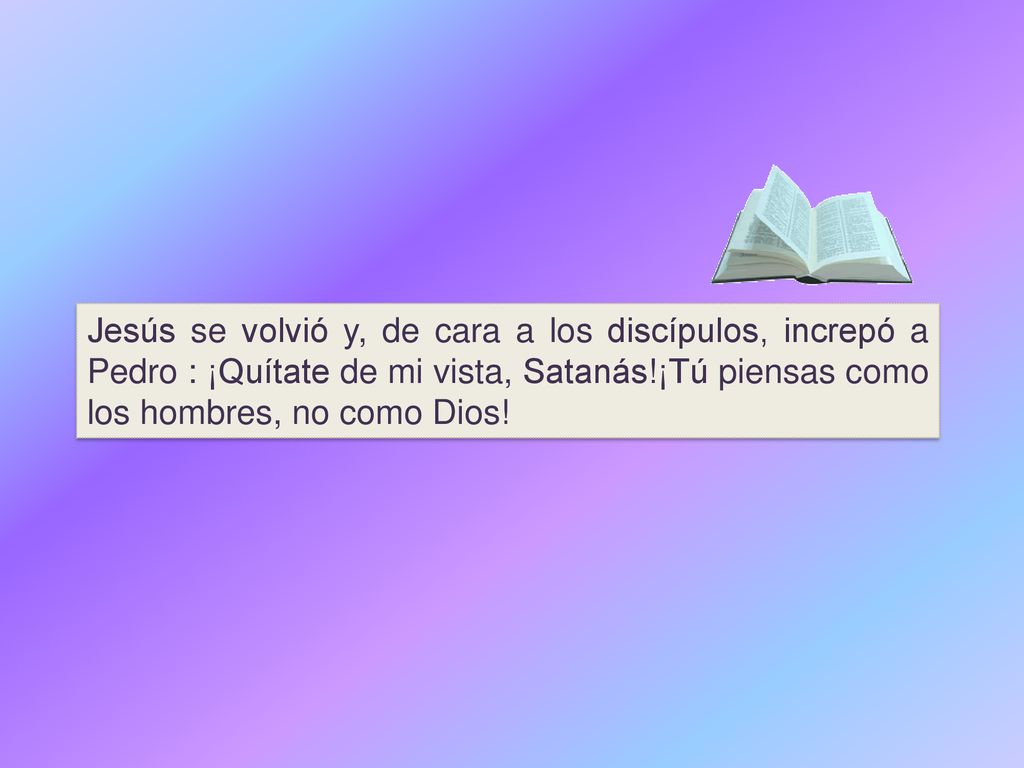 Jesús se volvió y, de cara a los discípulos, increpó a Pedro : ¡Quítate de mi vista, Satanás!¡Tú piensas como los hombres, no como Dios!