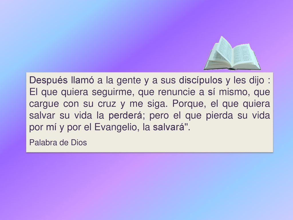 Después llamó a la gente y a sus discípulos y les dijo : El que quiera seguirme, que renuncie a sí mismo, que cargue con su cruz y me siga. Porque, el que quiera salvar su vida la perderá; pero el que pierda su vida por mí y por el Evangelio, la salvará .