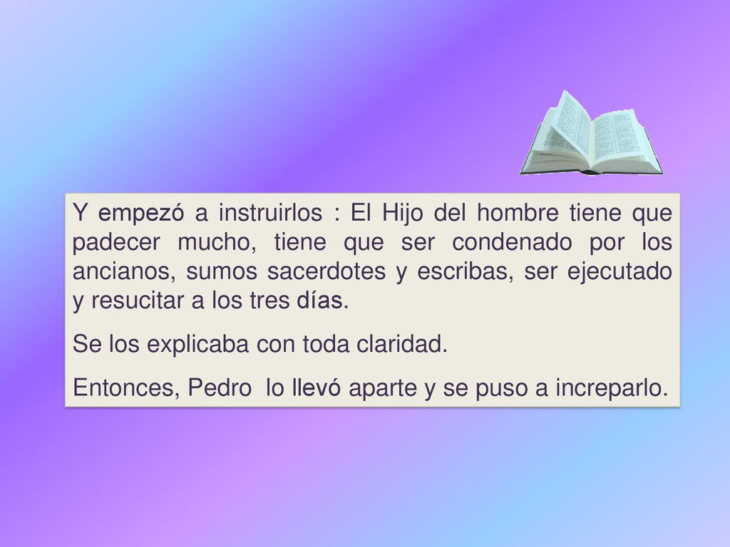 Y empezó a instruirlos : El Hijo del hombre tiene que padecer mucho, tiene que ser condenado por los ancianos, sumos sacerdotes y escribas, ser ejecutado y resucitar a los tres días.