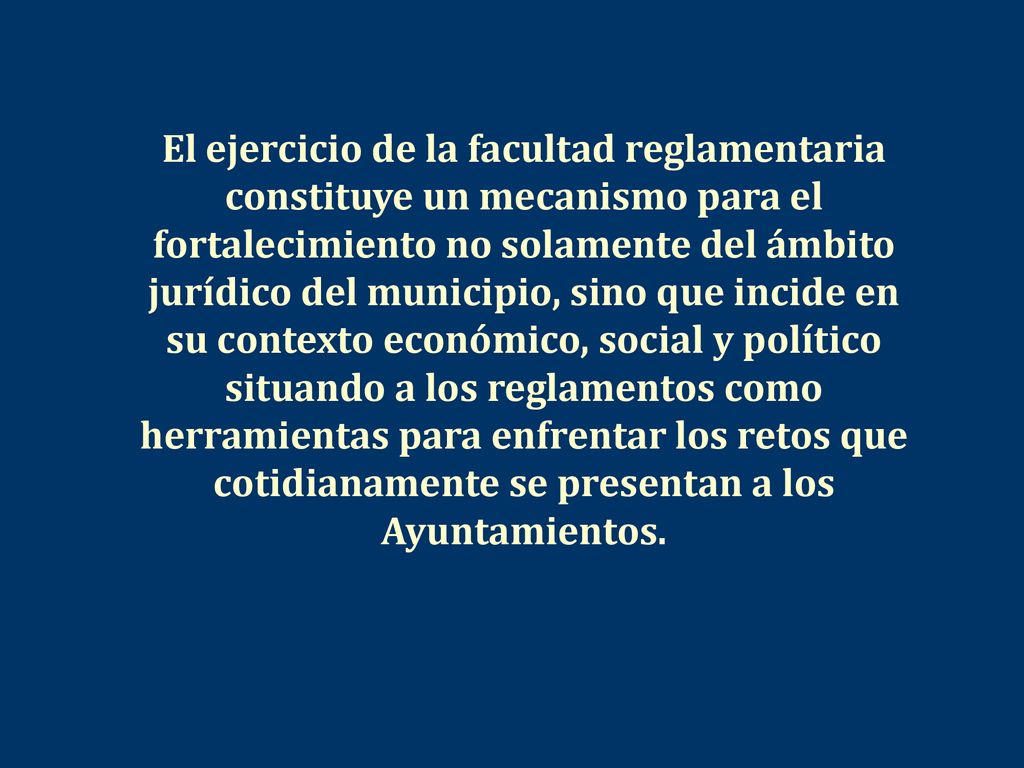 El ejercicio de la facultad reglamentaria constituye un mecanismo para el fortalecimiento no solamente del ámbito jurídico del municipio, sino que incide en su contexto económico, social y político situando a los reglamentos como herramientas para enfrentar los retos que cotidianamente se presentan a los Ayuntamientos.