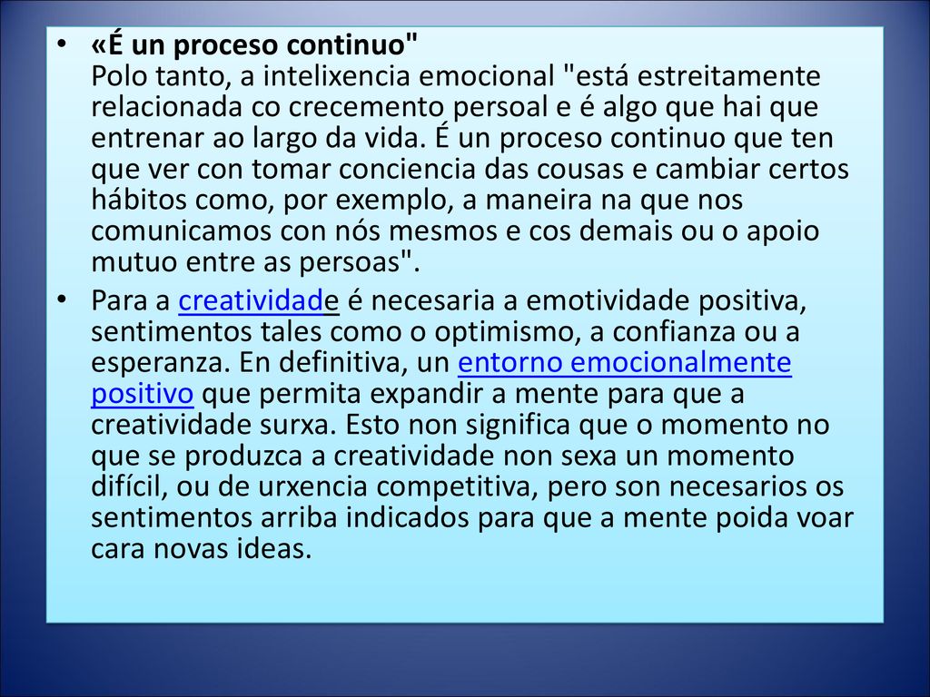 «É un proceso continuo Polo tanto, a intelixencia emocional está estreitamente relacionada co crecemento persoal e é algo que hai que entrenar ao largo da vida. É un proceso continuo que ten que ver con tomar conciencia das cousas e cambiar certos hábitos como, por exemplo, a maneira na que nos comunicamos con nós mesmos e cos demais ou o apoio mutuo entre as persoas .