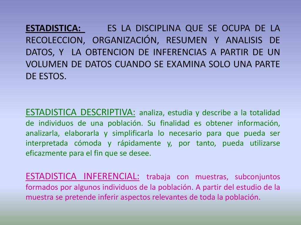 ESTADISTICA: ES LA DISCIPLINA QUE SE OCUPA DE LA RECOLECCION, ORGANIZACIÓN, RESUMEN Y ANALISIS DE DATOS, Y LA OBTENCION DE INFERENCIAS A PARTIR DE UN VOLUMEN DE DATOS CUANDO SE EXAMINA SOLO UNA PARTE DE ESTOS.