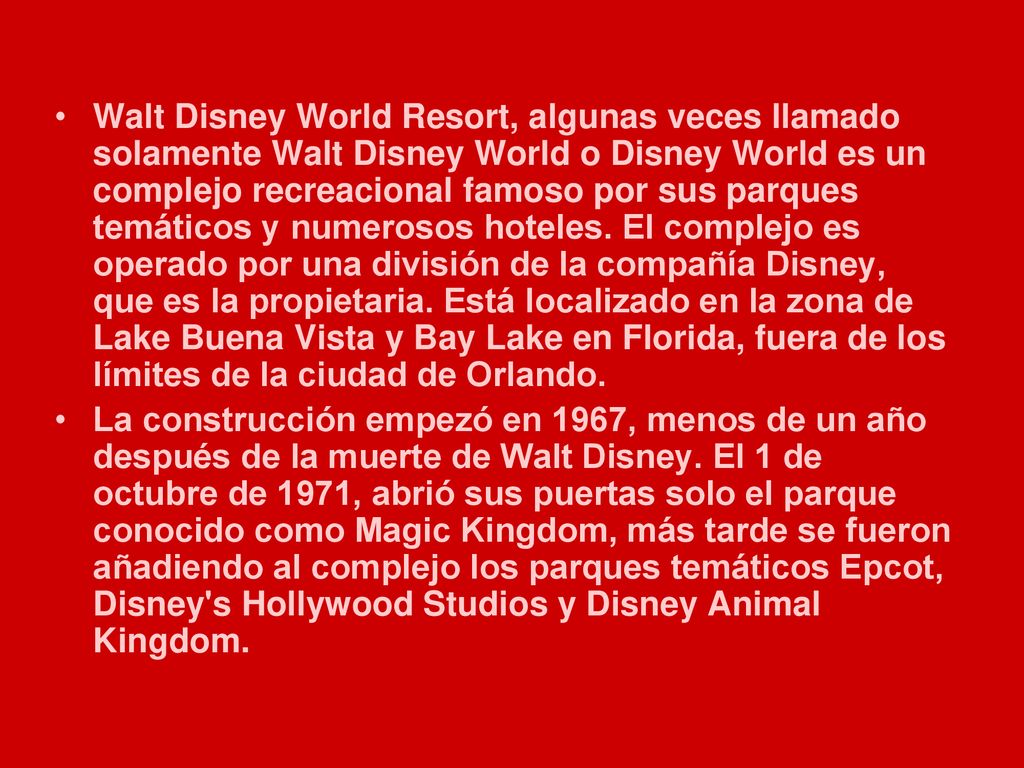 Walt Disney World Resort, algunas veces llamado solamente Walt Disney World o Disney World es un complejo recreacional famoso por sus parques temáticos y numerosos hoteles. El complejo es operado por una división de la compañía Disney, que es la propietaria. Está localizado en la zona de Lake Buena Vista y Bay Lake en Florida, fuera de los límites de la ciudad de Orlando.