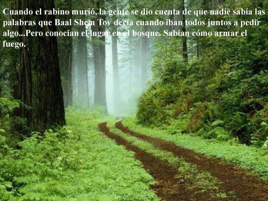 Cuando el rabino murió, la gente se dio cuenta de que nadie sabía las palabras que Baal Shem Tov decía cuando iban todos juntos a pedir algo...Pero conocían el lugar en el bosque.