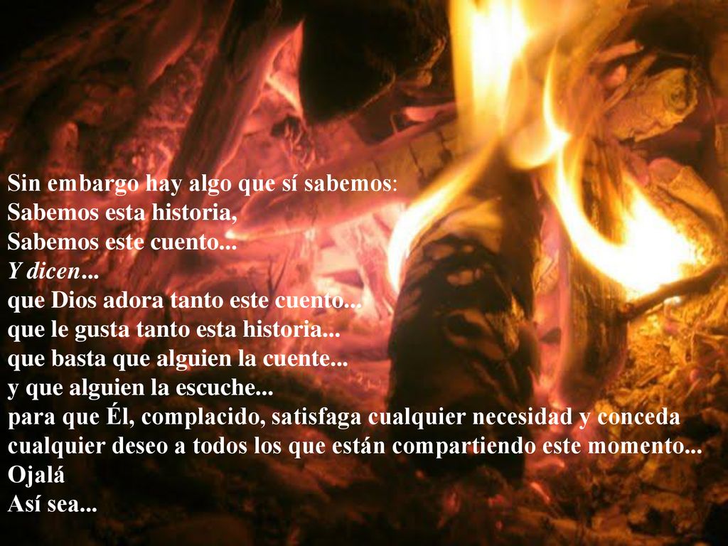 Sin embargo hay algo que sí sabemos: Sabemos esta historia, Sabemos este cuento... Y dicen... que Dios adora tanto este cuento... que le gusta tanto esta historia... que basta que alguien la cuente... y que alguien la escuche... para que Él, complacido, satisfaga cualquier necesidad y conceda cualquier deseo a todos los que están compartiendo este momento...