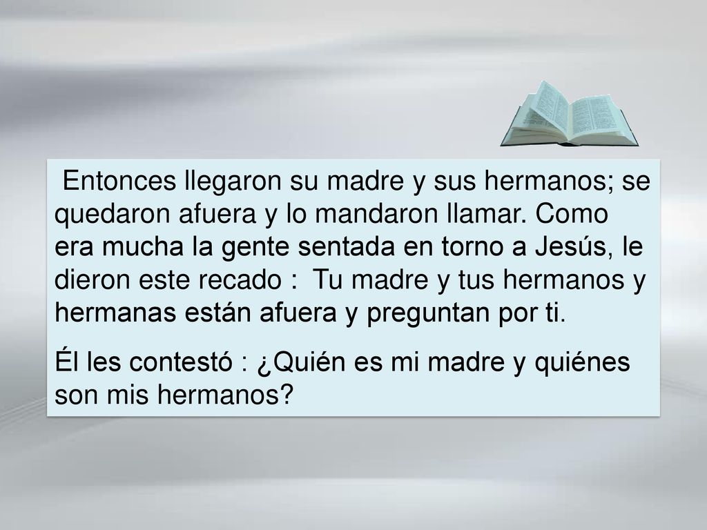 Entonces llegaron su madre y sus hermanos; se quedaron afuera y lo mandaron llamar. Como era mucha la gente sentada en torno a Jesús, le dieron este recado : Tu madre y tus hermanos y hermanas están afuera y preguntan por ti.