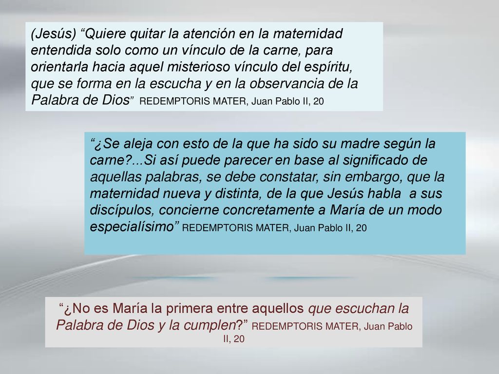 (Jesús) Quiere quitar la atención en la maternidad entendida solo como un vínculo de la carne, para orientarla hacia aquel misterioso vínculo del espíritu, que se forma en la escucha y en la observancia de la Palabra de Dios REDEMPTORIS MATER, Juan Pablo II, 20