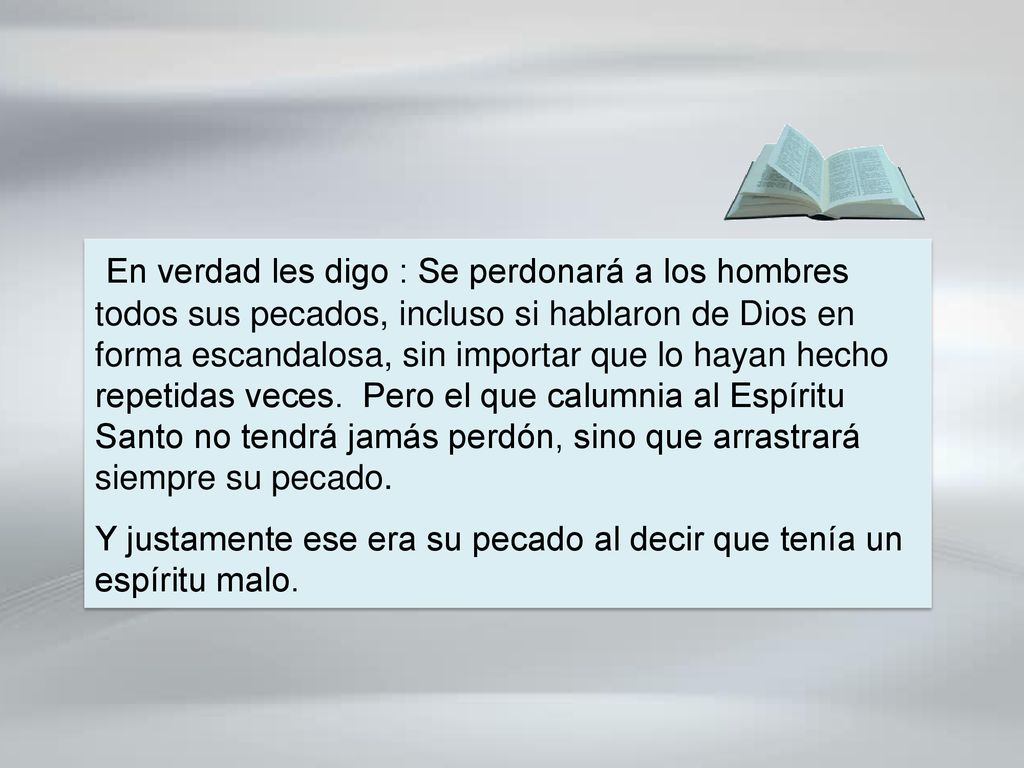 En verdad les digo : Se perdonará a los hombres todos sus pecados, incluso si hablaron de Dios en forma escandalosa, sin importar que lo hayan hecho repetidas veces. Pero el que calumnia al Espíritu Santo no tendrá jamás perdón, sino que arrastrará siempre su pecado.