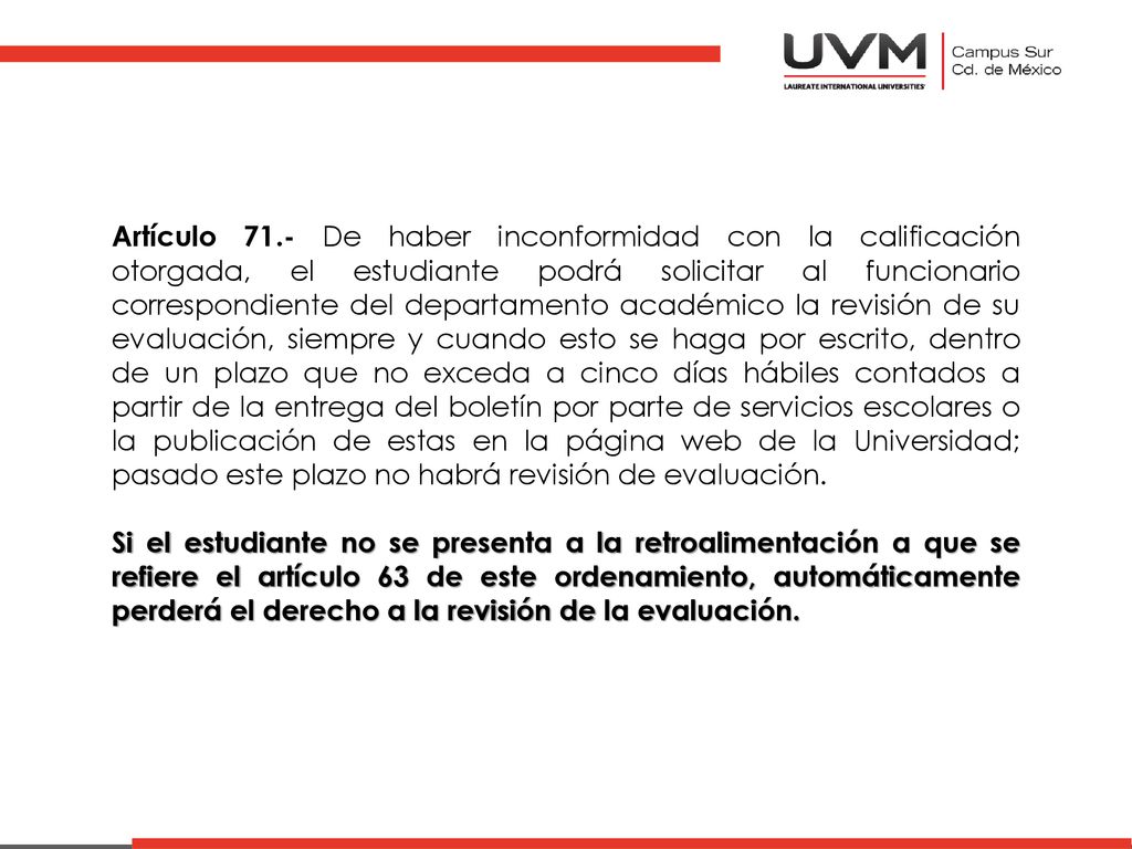 Artículo 71.- De haber inconformidad con la calificación otorgada, el estudiante podrá solicitar al funcionario correspondiente del departamento académico la revisión de su evaluación, siempre y cuando esto se haga por escrito, dentro de un plazo que no exceda a cinco días hábiles contados a partir de la entrega del boletín por parte de servicios escolares o la publicación de estas en la página web de la Universidad; pasado este plazo no habrá revisión de evaluación.
