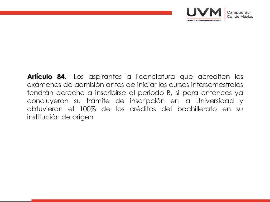 Artículo 84.- Los aspirantes a licenciatura que acrediten los exámenes de admisión antes de iniciar los cursos intersemestrales tendrán derecho a inscribirse al período B, si para entonces ya concluyeron su trámite de inscripción en la Universidad y obtuvieron el 100% de los créditos del bachillerato en su institución de origen