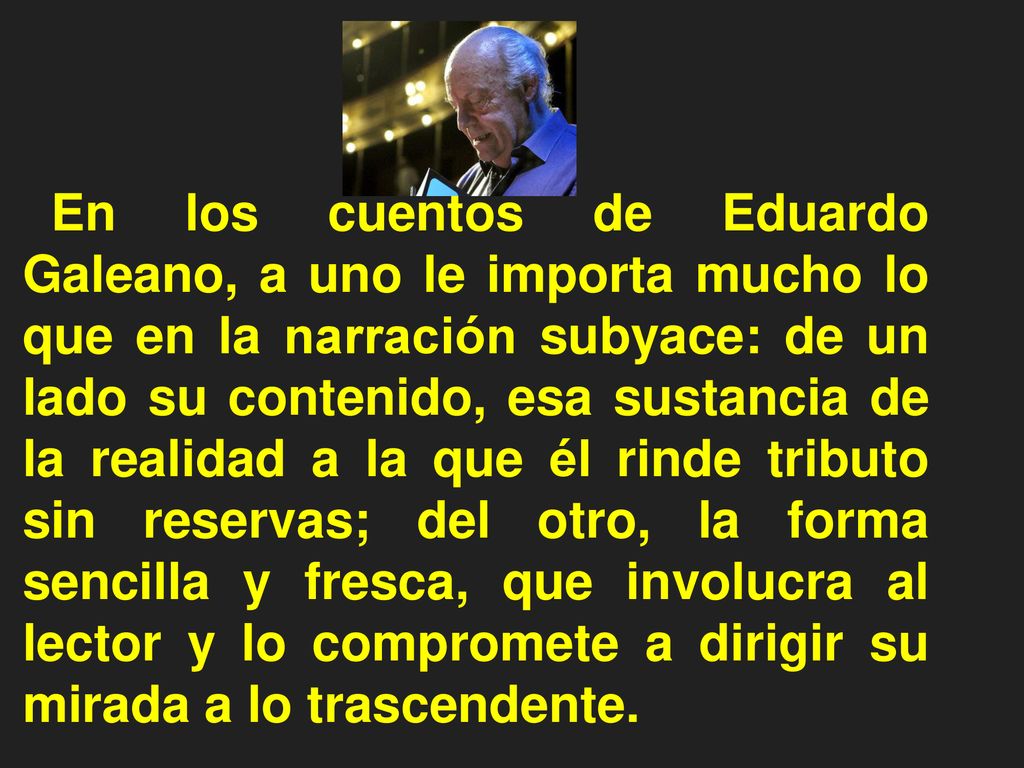 En los cuentos de Eduardo Galeano, a uno le importa mucho lo que en la narración subyace: de un lado su contenido, esa sustancia de la realidad a la que él rinde tributo sin reservas; del otro, la forma sencilla y fresca, que involucra al lector y lo compromete a dirigir su mirada a lo trascendente.