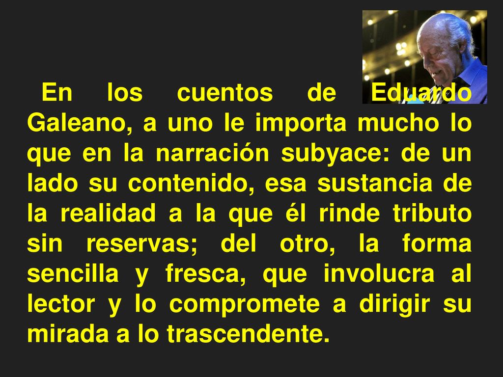 En los cuentos de Eduardo Galeano, a uno le importa mucho lo que en la narración subyace: de un lado su contenido, esa sustancia de la realidad a la que él rinde tributo sin reservas; del otro, la forma sencilla y fresca, que involucra al lector y lo compromete a dirigir su mirada a lo trascendente.