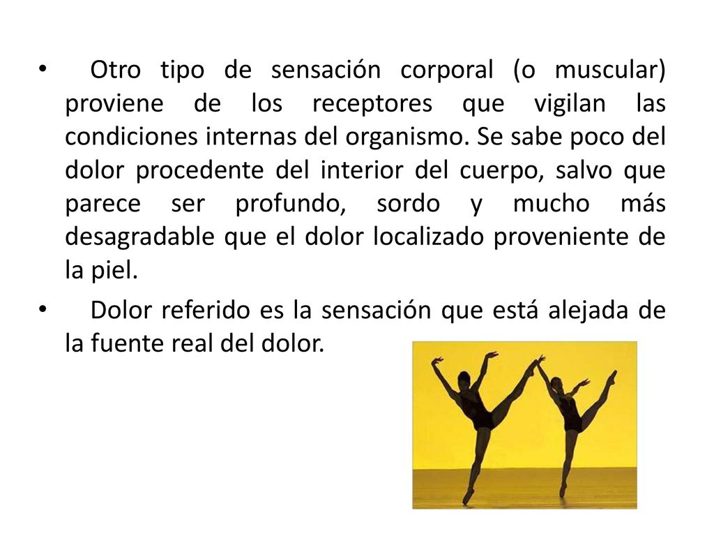 Otro tipo de sensación corporal (o muscular) proviene de los receptores que vigilan las condiciones internas del organismo. Se sabe poco del dolor procedente del interior del cuerpo, salvo que parece ser profundo, sordo y mucho más desagradable que el dolor localizado proveniente de la piel.