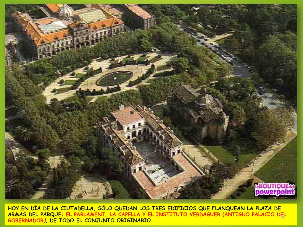 HOY EN DÍA DE LA CIUTADELLA, SÓLO QUEDAN LOS TRES EDIFICIOS QUE FLANQUEAN LA PLAZA DE ARMAS DEL PARQUE: EL PARLAMENT, LA CAPELLA Y EL INSTITUTO VERDAGUER (ANTIGUO PALACIO DEL GOBERNADOR), DE TODO EL CONJUNTO ORIGINARIO