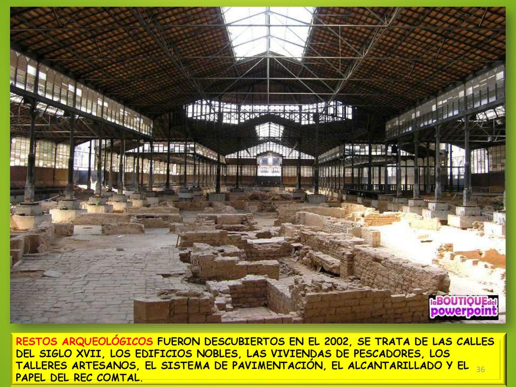 RESTOS ARQUEOLÓGICOS FUERON DESCUBIERTOS EN EL 2002, SE TRATA DE LAS CALLES DEL SIGLO XVII, LOS EDIFICIOS NOBLES, LAS VIVIENDAS DE PESCADORES, LOS TALLERES ARTESANOS, EL SISTEMA DE PAVIMENTACIÓN, EL ALCANTARILLADO Y EL PAPEL DEL REC COMTAL.