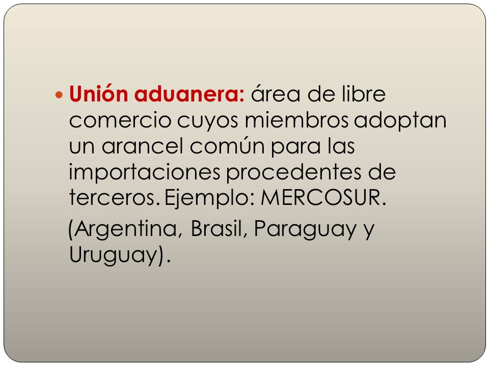 Unión aduanera: área de libre comercio cuyos miembros adoptan un arancel común para las importaciones procedentes de terceros. Ejemplo: MERCOSUR.