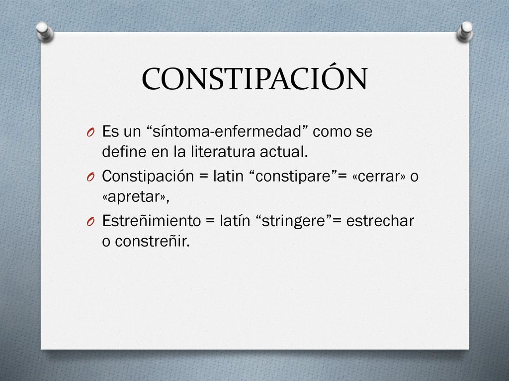 CONSTIPACIÓN Es un síntoma-enfermedad como se define en la literatura actual. Constipación = latin constipare = «cerrar» o «apretar»,