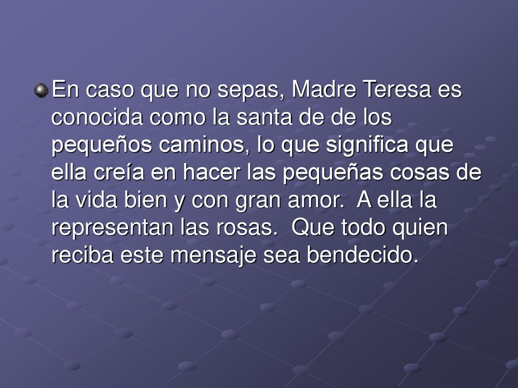 En caso que no sepas, Madre Teresa es conocida como la santa de de los pequeños caminos, lo que significa que ella creía en hacer las pequeñas cosas de la vida bien y con gran amor. A ella la representan las rosas. Que todo quien reciba este mensaje sea bendecido.