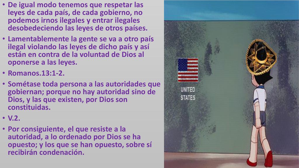 De igual modo tenemos que respetar las leyes de cada país, de cada gobierno, no podemos irnos ilegales y entrar ilegales desobedeciendo las leyes de otros países.
