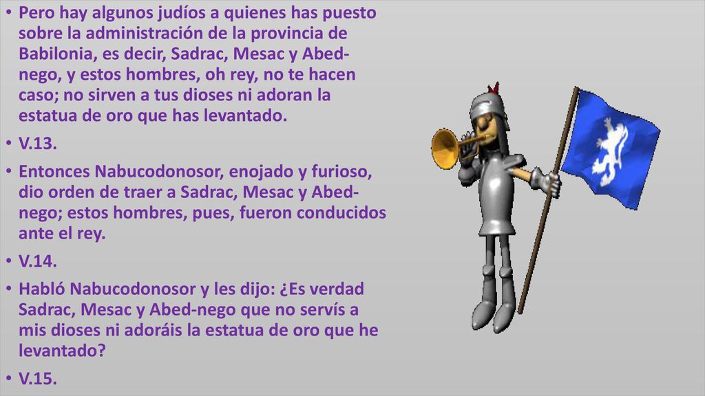 Pero hay algunos judíos a quienes has puesto sobre la administración de la provincia de Babilonia, es decir, Sadrac, Mesac y Abed- nego, y estos hombres, oh rey, no te hacen caso; no sirven a tus dioses ni adoran la estatua de oro que has levantado.