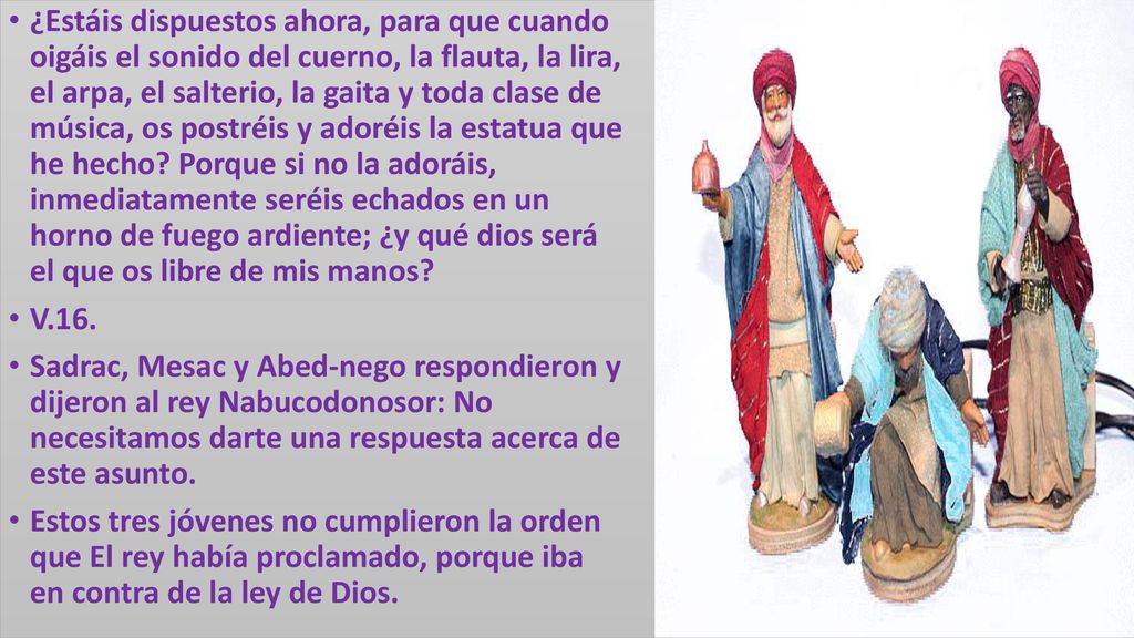 ¿Estáis dispuestos ahora, para que cuando oigáis el sonido del cuerno, la flauta, la lira, el arpa, el salterio, la gaita y toda clase de música, os postréis y adoréis la estatua que he hecho Porque si no la adoráis, inmediatamente seréis echados en un horno de fuego ardiente; ¿y qué dios será el que os libre de mis manos
