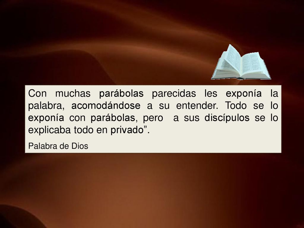 Con muchas parábolas parecidas les exponía la palabra, acomodándose a su entender. Todo se lo exponía con parábolas, pero a sus discípulos se lo explicaba todo en privado .