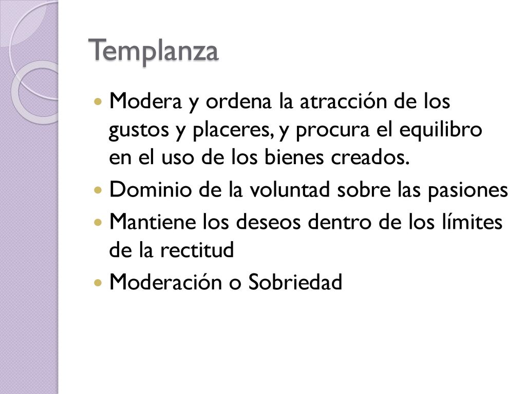 Templanza Modera y ordena la atracción de los gustos y placeres, y procura el equilibro en el uso de los bienes creados.