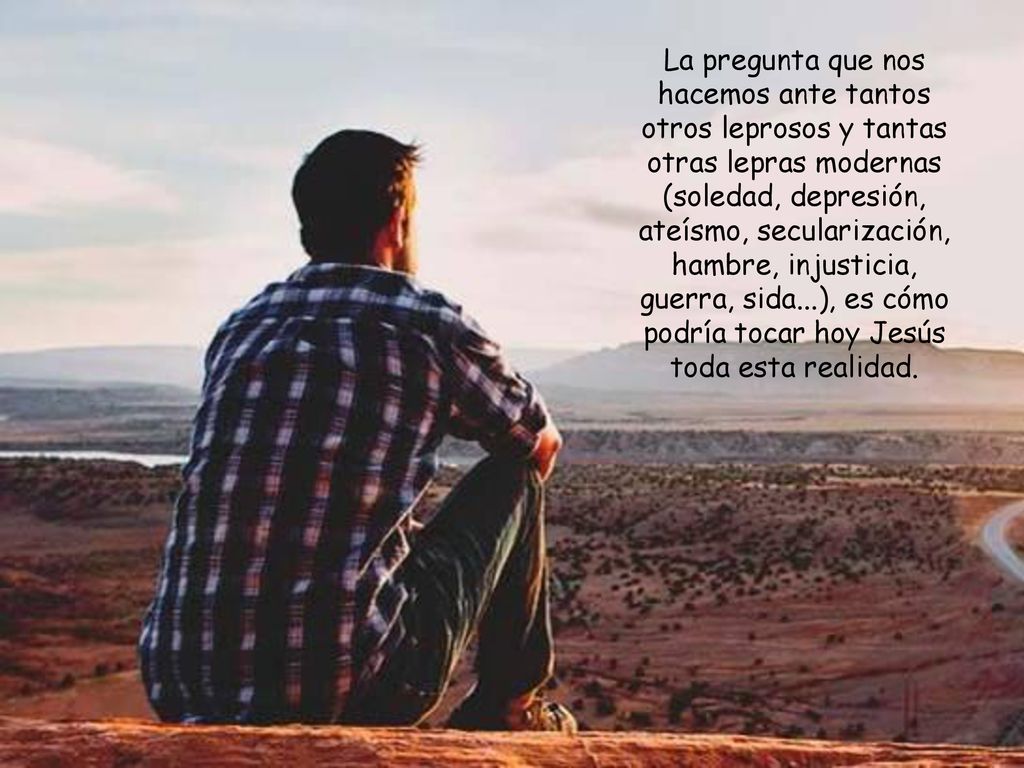 La pregunta que nos hacemos ante tantos otros leprosos y tantas otras lepras modernas (soledad, depresión, ateísmo, secularización, hambre, injusticia, guerra, sida...), es cómo podría tocar hoy Jesús toda esta realidad.