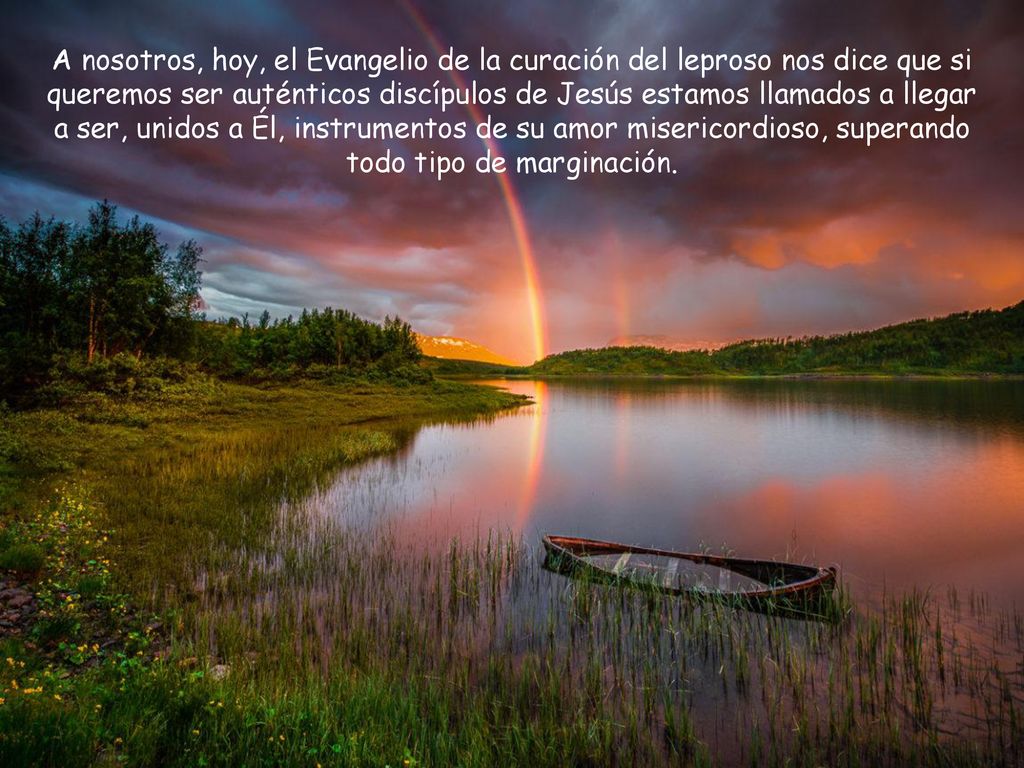 A nosotros, hoy, el Evangelio de la curación del leproso nos dice que si queremos ser auténticos discípulos de Jesús estamos llamados a llegar a ser, unidos a Él, instrumentos de su amor misericordioso, superando todo tipo de marginación.