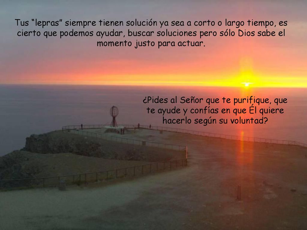 Tus lepras siempre tienen solución ya sea a corto o largo tiempo, es cierto que podemos ayudar, buscar soluciones pero sólo Dios sabe el momento justo para actuar.