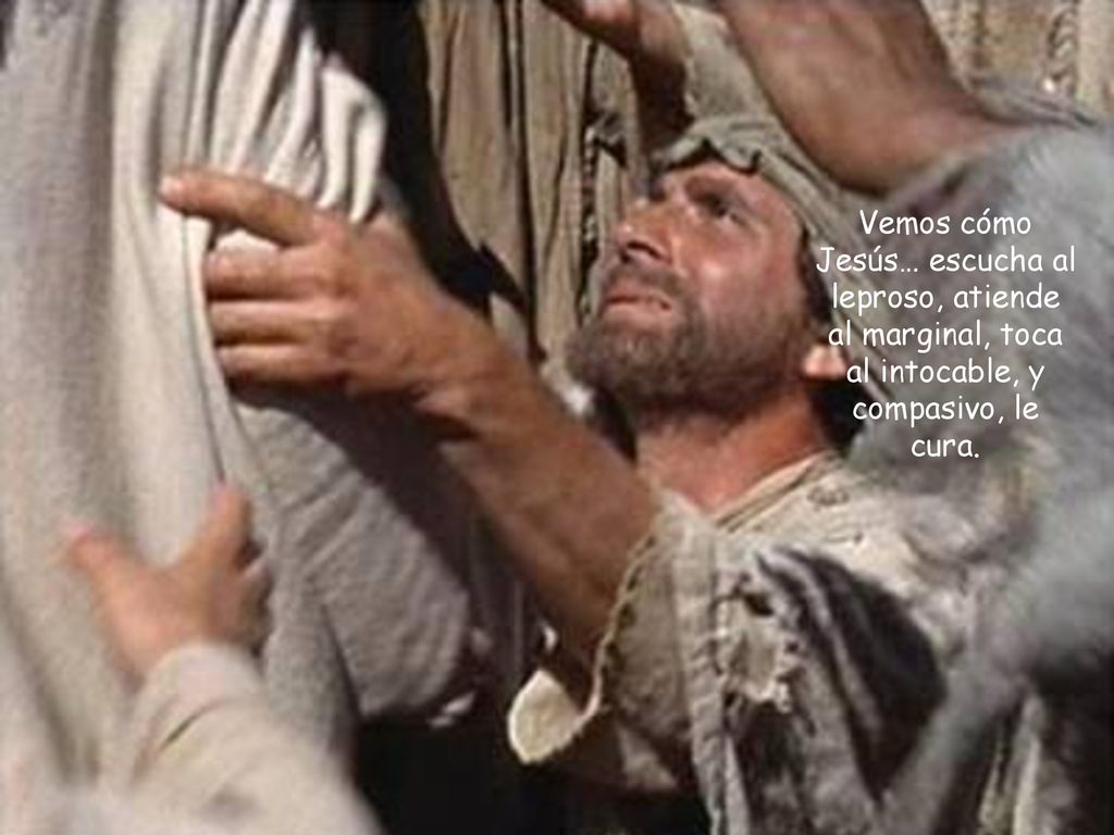 Vemos cómo Jesús… escucha al leproso, atiende al marginal, toca al intocable, y compasivo, le cura.